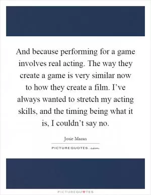 And because performing for a game involves real acting. The way they create a game is very similar now to how they create a film. I’ve always wanted to stretch my acting skills, and the timing being what it is, I couldn’t say no Picture Quote #1