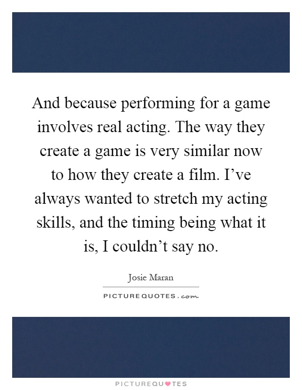 And because performing for a game involves real acting. The way they create a game is very similar now to how they create a film. I've always wanted to stretch my acting skills, and the timing being what it is, I couldn't say no Picture Quote #1