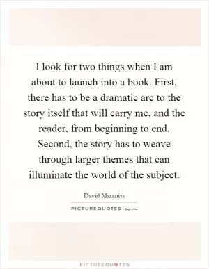 I look for two things when I am about to launch into a book. First, there has to be a dramatic arc to the story itself that will carry me, and the reader, from beginning to end. Second, the story has to weave through larger themes that can illuminate the world of the subject Picture Quote #1