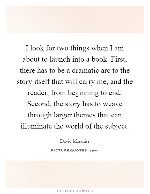 I look for two things when I am about to launch into a book. First, there has to be a dramatic arc to the story itself that will carry me, and the reader, from beginning to end. Second, the story has to weave through larger themes that can illuminate the world of the subject Picture Quote #1
