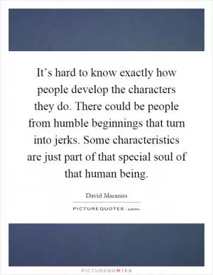 It’s hard to know exactly how people develop the characters they do. There could be people from humble beginnings that turn into jerks. Some characteristics are just part of that special soul of that human being Picture Quote #1