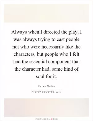 Always when I directed the play, I was always trying to cast people not who were necessarily like the characters, but people who I felt had the essential component that the character had, some kind of soul for it Picture Quote #1