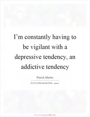 I’m constantly having to be vigilant with a depressive tendency, an addictive tendency Picture Quote #1