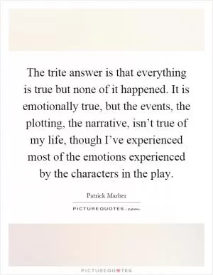 The trite answer is that everything is true but none of it happened. It is emotionally true, but the events, the plotting, the narrative, isn’t true of my life, though I’ve experienced most of the emotions experienced by the characters in the play Picture Quote #1