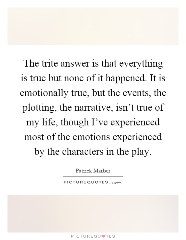The trite answer is that everything is true but none of it happened. It is emotionally true, but the events, the plotting, the narrative, isn't true of my life, though I've experienced most of the emotions experienced by the characters in the play Picture Quote #1
