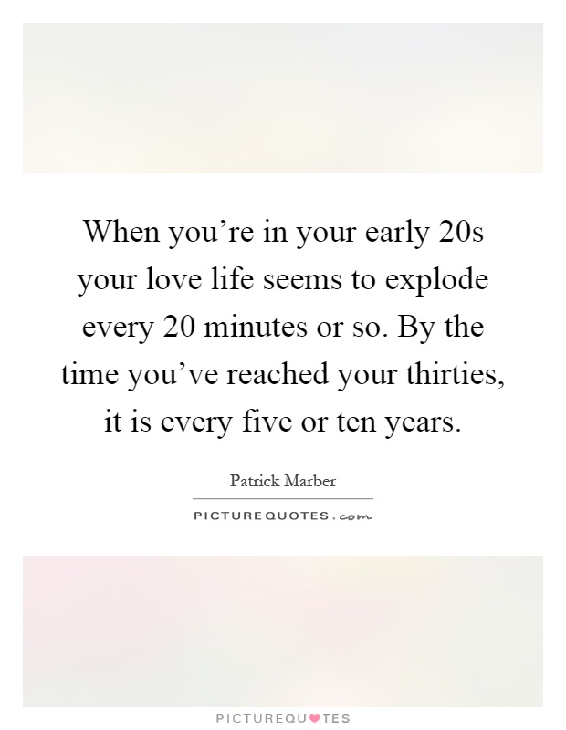 When you're in your early 20s your love life seems to explode every 20 minutes or so. By the time you've reached your thirties, it is every five or ten years Picture Quote #1