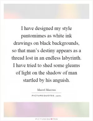 I have designed my style pantomimes as white ink drawings on black backgrounds, so that man’s destiny appears as a thread lost in an endless labyrinth. I have tried to shed some gleams of light on the shadow of man startled by his anguish Picture Quote #1