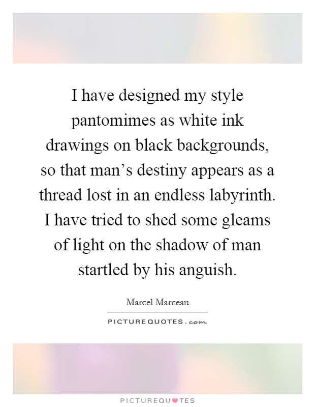I have designed my style pantomimes as white ink drawings on black backgrounds, so that man's destiny appears as a thread lost in an endless labyrinth. I have tried to shed some gleams of light on the shadow of man startled by his anguish Picture Quote #1