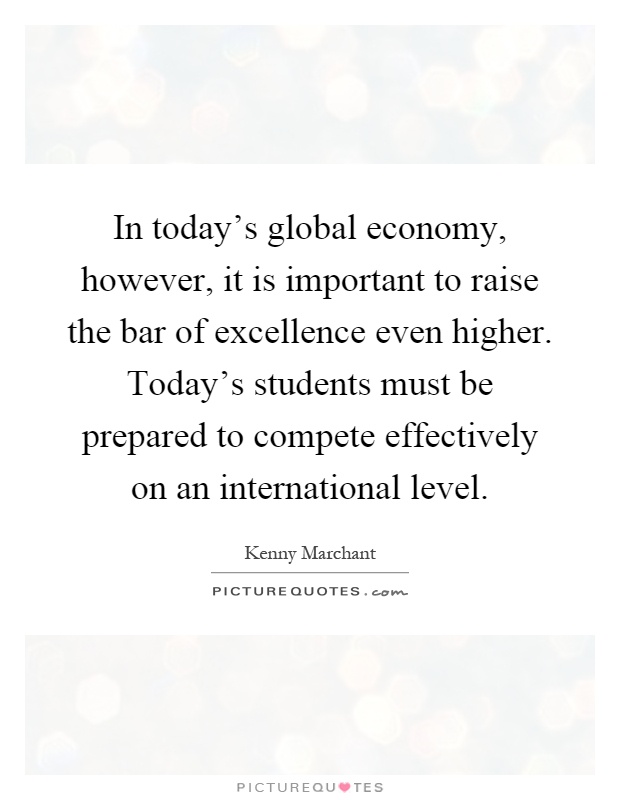 In today's global economy, however, it is important to raise the bar of excellence even higher. Today's students must be prepared to compete effectively on an international level Picture Quote #1