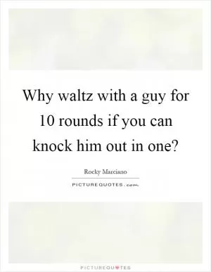 Why waltz with a guy for 10 rounds if you can knock him out in one? Picture Quote #1