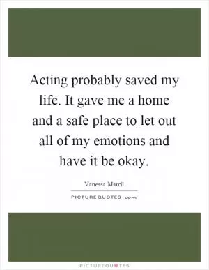 Acting probably saved my life. It gave me a home and a safe place to let out all of my emotions and have it be okay Picture Quote #1