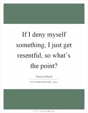 If I deny myself something, I just get resentful, so what’s the point? Picture Quote #1