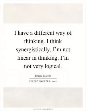 I have a different way of thinking. I think synergistically. I’m not linear in thinking, I’m not very logical Picture Quote #1