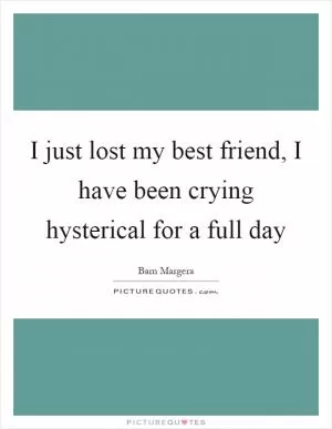 I just lost my best friend, I have been crying hysterical for a full day Picture Quote #1