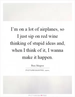 I’m on a lot of airplanes, so I just sip on red wine thinking of stupid ideas and, when I think of it, I wanna make it happen Picture Quote #1