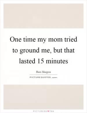 One time my mom tried to ground me, but that lasted 15 minutes Picture Quote #1