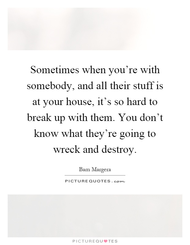 Sometimes when you're with somebody, and all their stuff is at your house, it's so hard to break up with them. You don't know what they're going to wreck and destroy Picture Quote #1