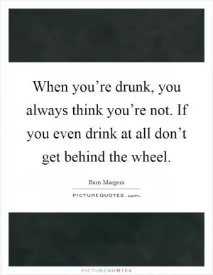 When you’re drunk, you always think you’re not. If you even drink at all don’t get behind the wheel Picture Quote #1