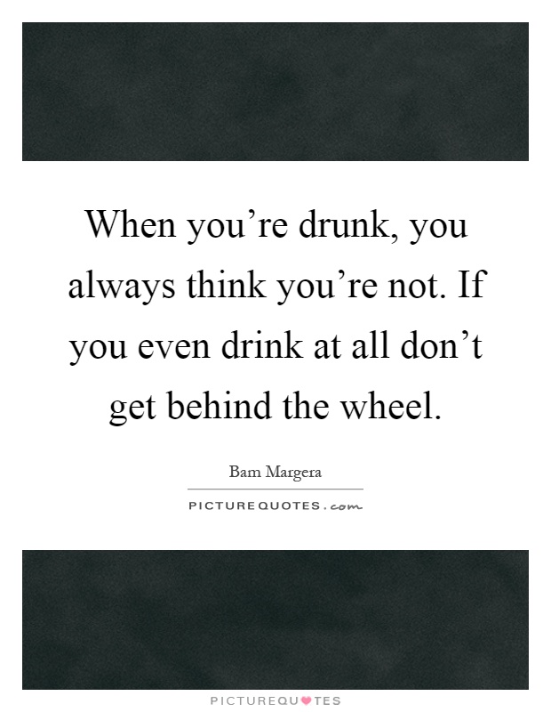 When you're drunk, you always think you're not. If you even drink at all don't get behind the wheel Picture Quote #1