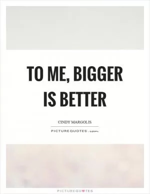To me, bigger is better Picture Quote #1