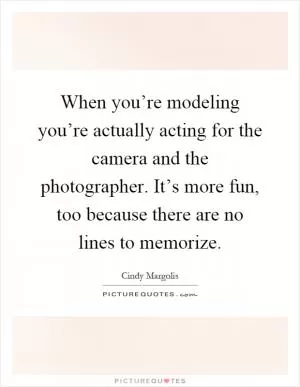 When you’re modeling you’re actually acting for the camera and the photographer. It’s more fun, too because there are no lines to memorize Picture Quote #1