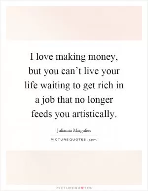I love making money, but you can’t live your life waiting to get rich in a job that no longer feeds you artistically Picture Quote #1