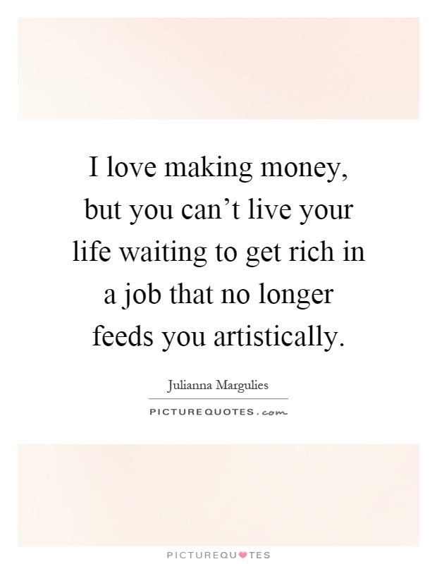 I love making money, but you can't live your life waiting to get rich in a job that no longer feeds you artistically Picture Quote #1
