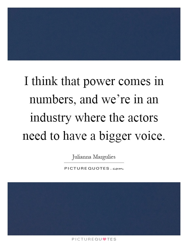 I think that power comes in numbers, and we're in an industry where the actors need to have a bigger voice Picture Quote #1