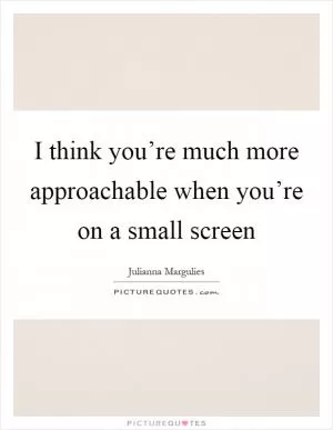 I think you’re much more approachable when you’re on a small screen Picture Quote #1