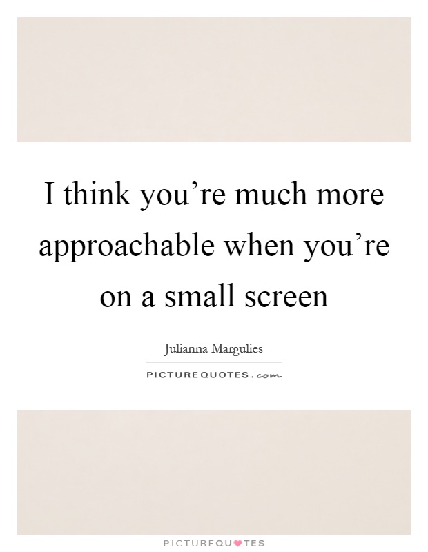 I think you're much more approachable when you're on a small screen Picture Quote #1