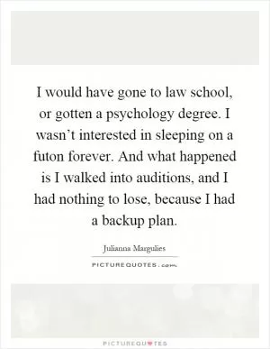 I would have gone to law school, or gotten a psychology degree. I wasn’t interested in sleeping on a futon forever. And what happened is I walked into auditions, and I had nothing to lose, because I had a backup plan Picture Quote #1