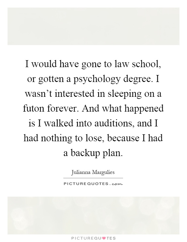 I would have gone to law school, or gotten a psychology degree. I wasn't interested in sleeping on a futon forever. And what happened is I walked into auditions, and I had nothing to lose, because I had a backup plan Picture Quote #1