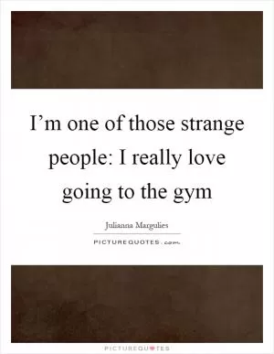 I’m one of those strange people: I really love going to the gym Picture Quote #1