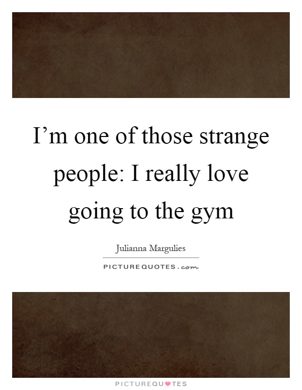 I'm one of those strange people: I really love going to the gym Picture Quote #1