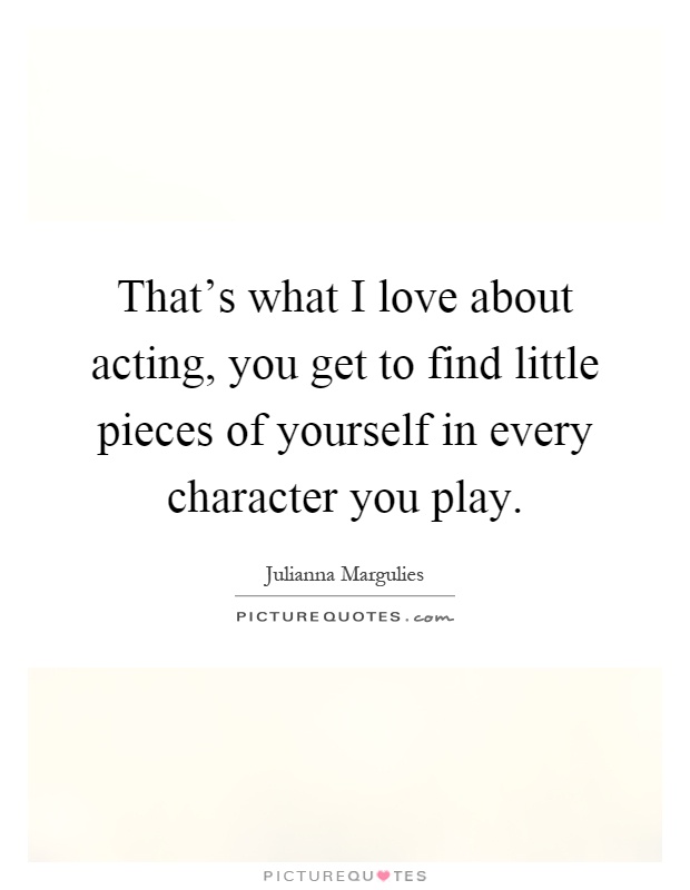 That's what I love about acting, you get to find little pieces of yourself in every character you play Picture Quote #1