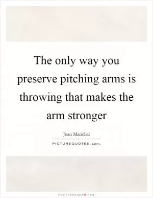 The only way you preserve pitching arms is throwing that makes the arm stronger Picture Quote #1