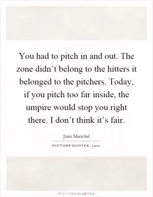 You had to pitch in and out. The zone didn’t belong to the hitters it belonged to the pitchers. Today, if you pitch too far inside, the umpire would stop you right there. I don’t think it’s fair Picture Quote #1