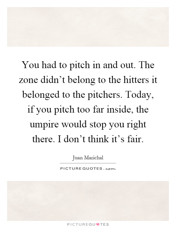 You had to pitch in and out. The zone didn't belong to the hitters it belonged to the pitchers. Today, if you pitch too far inside, the umpire would stop you right there. I don't think it's fair Picture Quote #1