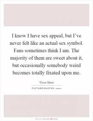 I know I have sex appeal, but I’ve never felt like an actual sex symbol. Fans sometimes think I am. The majority of them are sweet about it, but occasionally somebody weird becomes totally fixated upon me Picture Quote #1