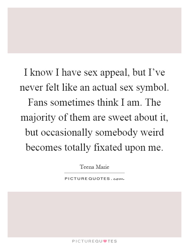 I know I have sex appeal, but I've never felt like an actual sex symbol. Fans sometimes think I am. The majority of them are sweet about it, but occasionally somebody weird becomes totally fixated upon me Picture Quote #1