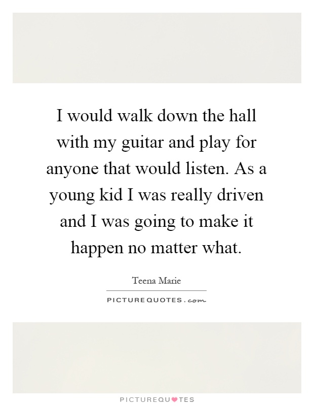 I would walk down the hall with my guitar and play for anyone that would listen. As a young kid I was really driven and I was going to make it happen no matter what Picture Quote #1
