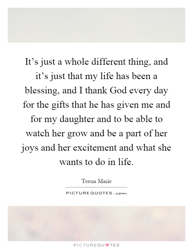 It's just a whole different thing, and it's just that my life has been a blessing, and I thank God every day for the gifts that he has given me and for my daughter and to be able to watch her grow and be a part of her joys and her excitement and what she wants to do in life Picture Quote #1