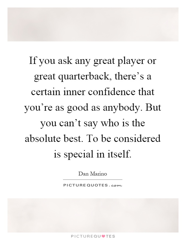 If you ask any great player or great quarterback, there's a certain inner confidence that you're as good as anybody. But you can't say who is the absolute best. To be considered is special in itself Picture Quote #1