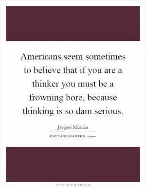 Americans seem sometimes to believe that if you are a thinker you must be a frowning bore, because thinking is so dam serious Picture Quote #1