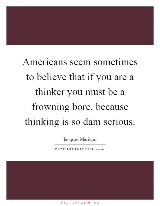 Americans seem sometimes to believe that if you are a thinker you must be a frowning bore, because thinking is so dam serious Picture Quote #1
