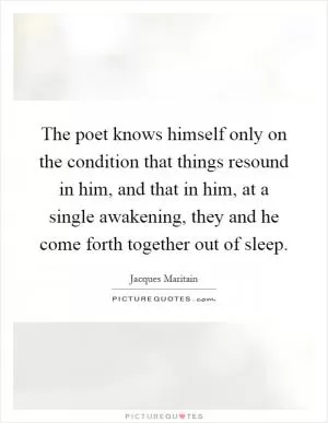 The poet knows himself only on the condition that things resound in him, and that in him, at a single awakening, they and he come forth together out of sleep Picture Quote #1
