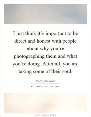 I just think it’s important to be direct and honest with people about why you’re photographing them and what you’re doing. After all, you are taking some of their soul Picture Quote #1