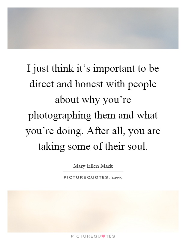 I just think it's important to be direct and honest with people about why you're photographing them and what you're doing. After all, you are taking some of their soul Picture Quote #1