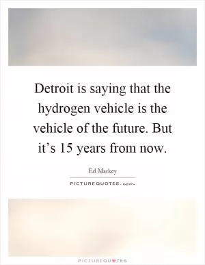 Detroit is saying that the hydrogen vehicle is the vehicle of the future. But it’s 15 years from now Picture Quote #1