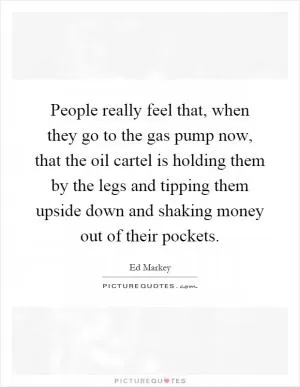 People really feel that, when they go to the gas pump now, that the oil cartel is holding them by the legs and tipping them upside down and shaking money out of their pockets Picture Quote #1